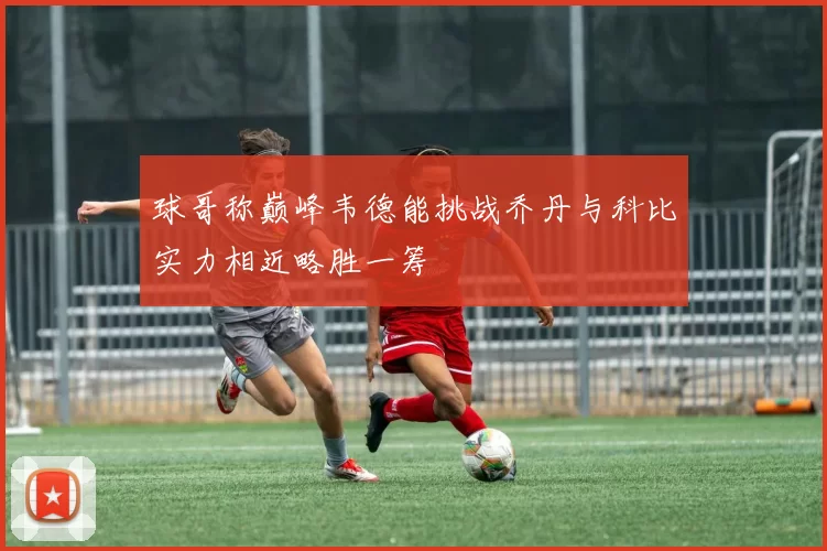 球哥称巅峰韦德能挑战乔丹与科比实力相近略胜一筹