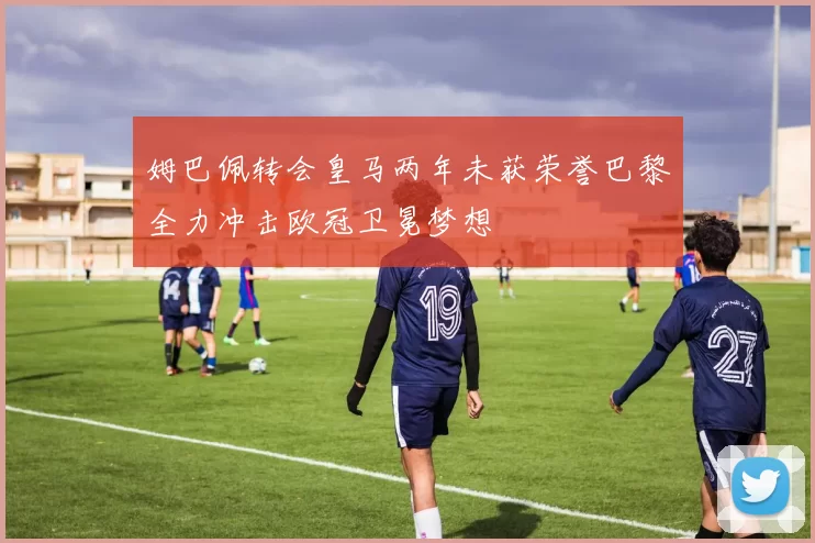姆巴佩转会皇马两年未获荣誉巴黎全力冲击欧冠卫冕梦想