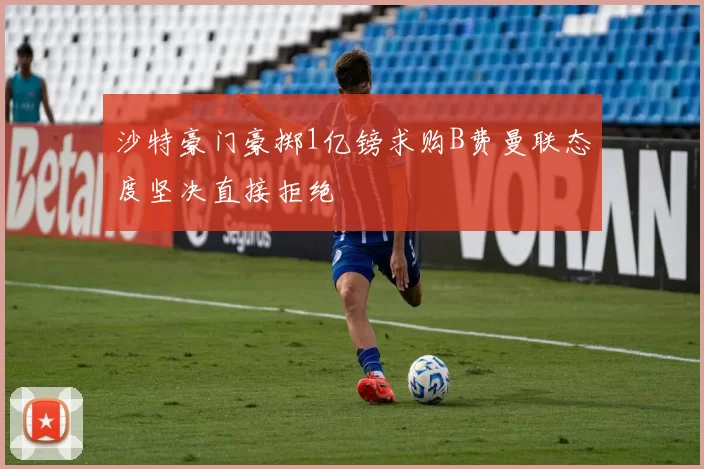 沙特豪门豪掷1亿镑求购B费曼联态度坚决直接拒绝