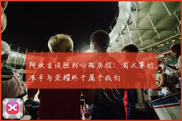 阿坎吉谈胜利心路历程：淘汰赛的艰辛与荣耀终于属于我们
