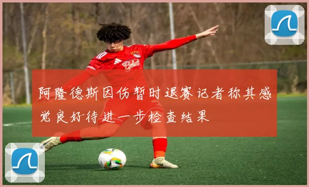 阿隆德斯因伤暂时退赛记者称其感觉良好待进一步检查结果