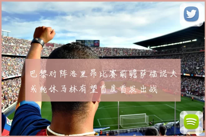 巴黎对阵洛里昂比赛前瞻萨福诺夫或轮休马林有望首度首发出战