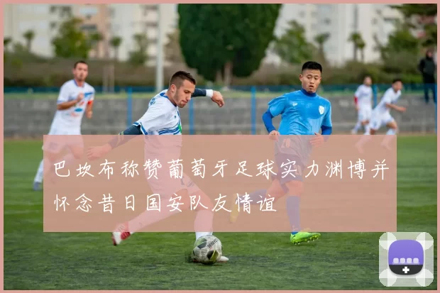 巴坎布称赞葡萄牙足球实力渊博并怀念昔日国安队友情谊