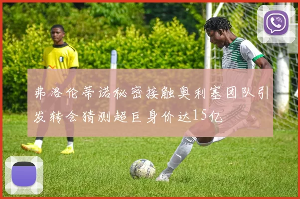 弗洛伦蒂诺秘密接触奥利塞团队引发转会猜测超巨身价达15亿