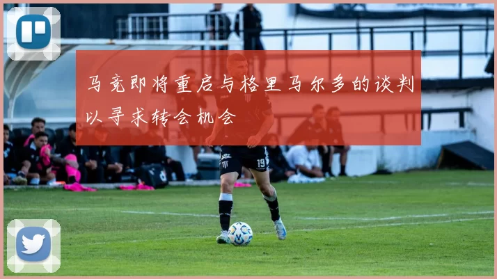 马竞即将重启与格里马尔多的谈判以寻求转会机会