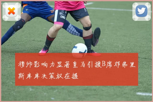穆帅影响力显著皇马引援B席邓弗里斯库库决策权在握