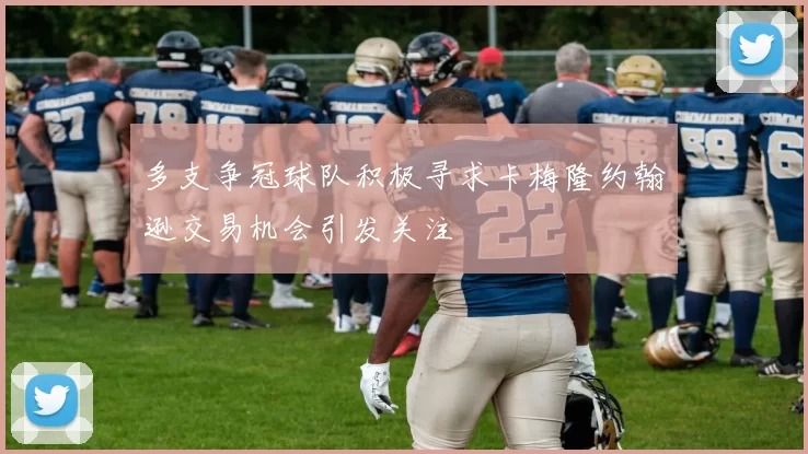 多支争冠球队积极寻求卡梅隆约翰逊交易机会引发关注