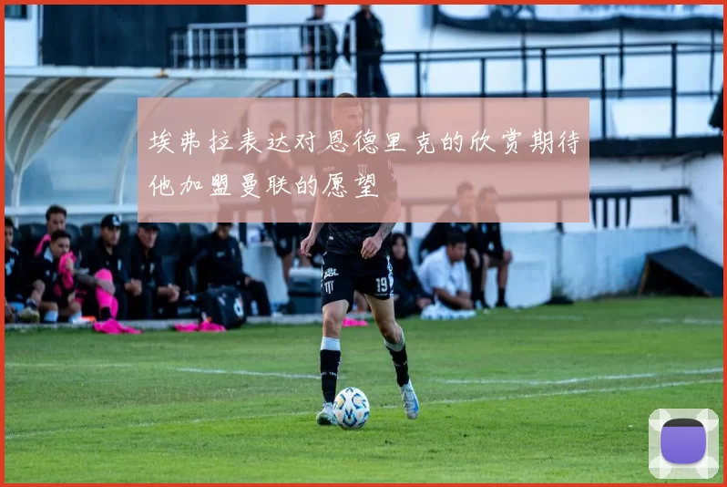 埃弗拉表达对恩德里克的欣赏期待他加盟曼联的愿望