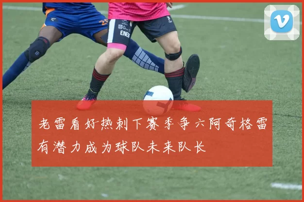 老雷看好热刺下赛季争六阿奇格雷有潜力成为球队未来队长