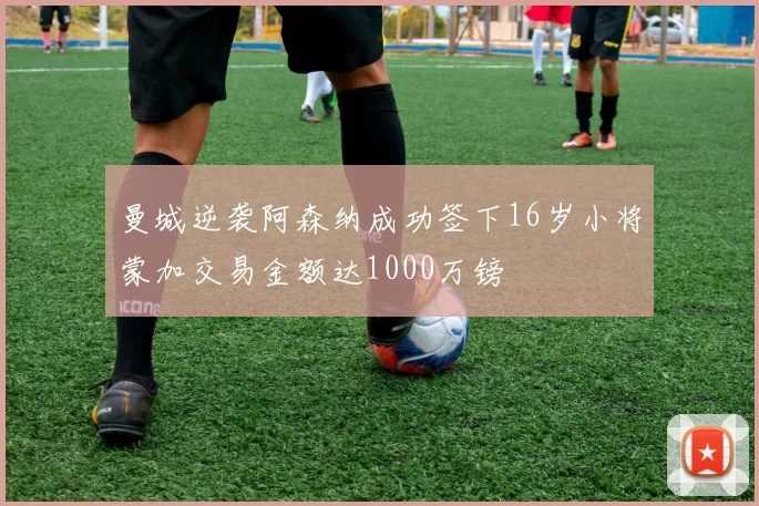 曼城逆袭阿森纳成功签下16岁小将蒙加交易金额达1000万镑
