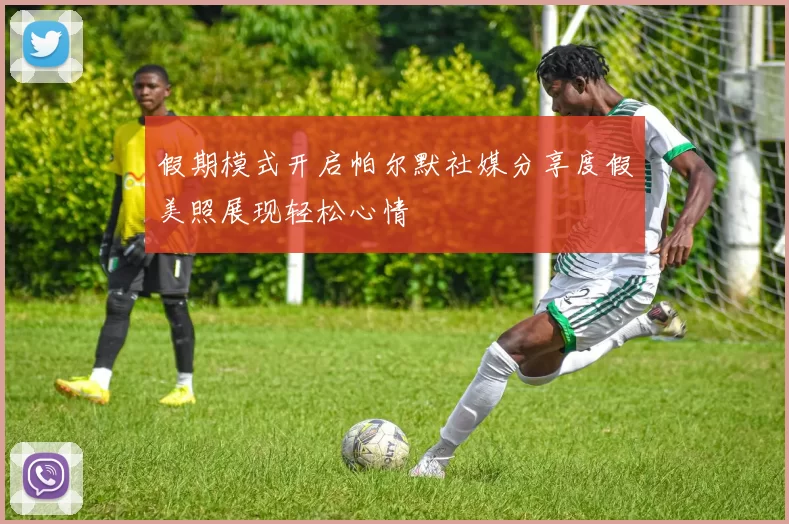 假期模式开启帕尔默社媒分享度假美照展现轻松心情