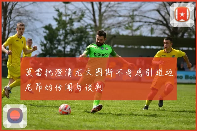 莫雷托澄清尤文图斯不考虑引进迈尼昂的传闻与谈判