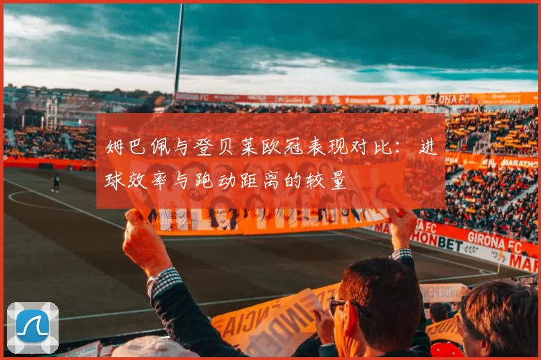 姆巴佩与登贝莱欧冠表现对比：进球效率与跑动距离的较量