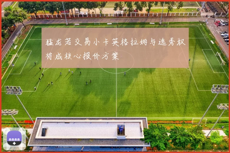 猛龙若交易小卡英格拉姆与选秀权将成核心报价方案