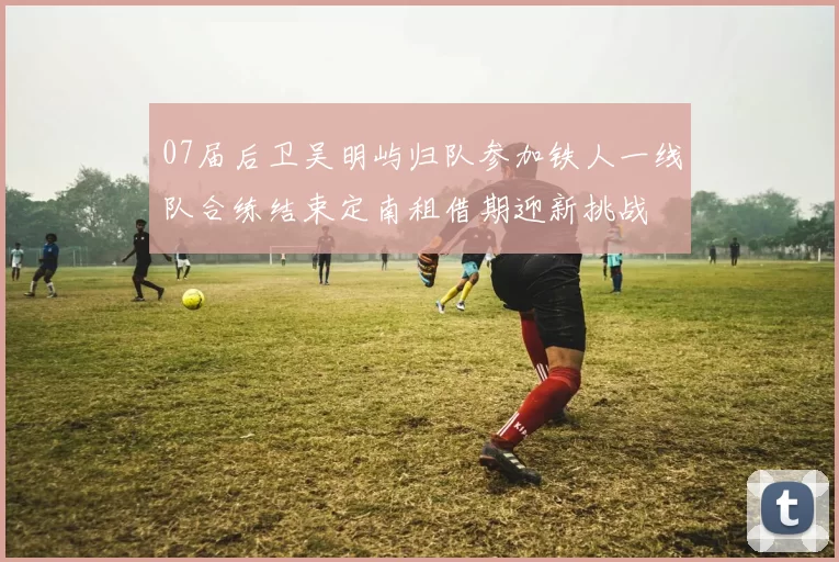 07届后卫吴明屿归队参加铁人一线队合练结束定南租借期迎新挑战
