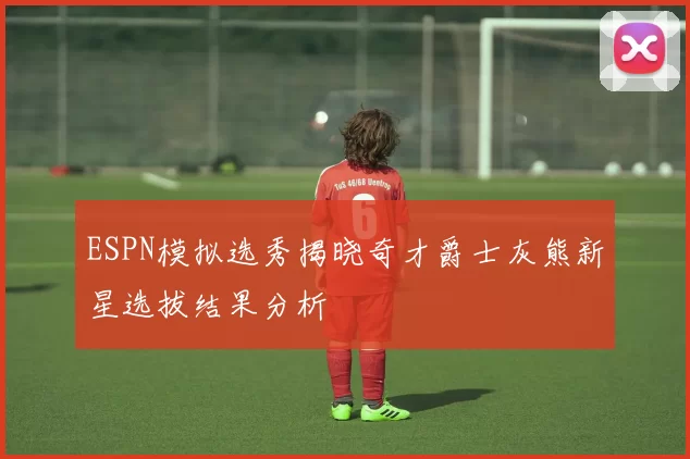 ESPN模拟选秀揭晓奇才爵士灰熊新星选拔结果分析