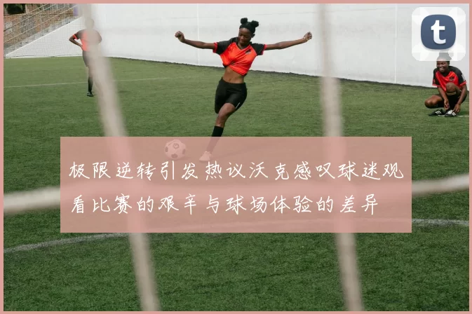 极限逆转引发热议沃克感叹球迷观看比赛的艰辛与球场体验的差异