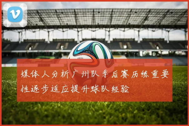 媒体人分析广州队季后赛历练重要性逐步适应提升球队经验