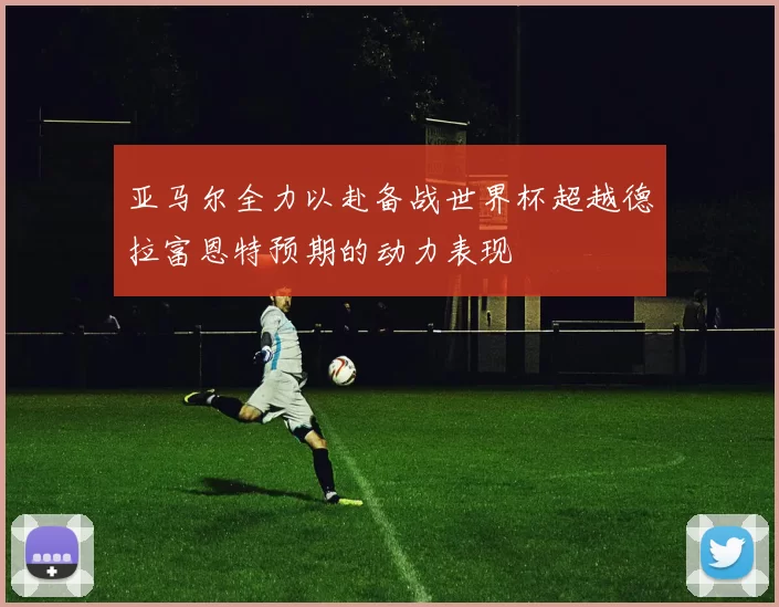 亚马尔全力以赴备战世界杯超越德拉富恩特预期的动力表现